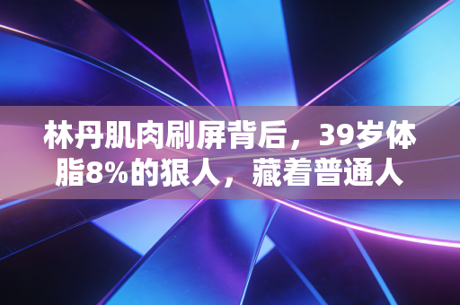 林丹肌肉刷屏背后，39岁体脂8%的狠人，藏着普通人最缺的反惰性思维