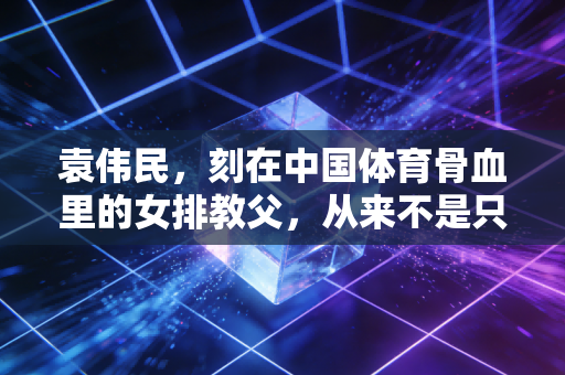 袁伟民，刻在中国体育骨血里的女排教父，从来不是只会拿金牌的狠人