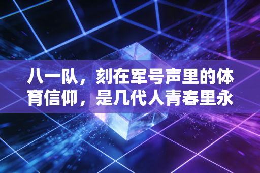 八一队,刻在军号声里的体育信仰,是几代人青春里永不褪色的番号 八一队,刻在军号声里的体育信仰,是几代人青春里永不褪色的番号