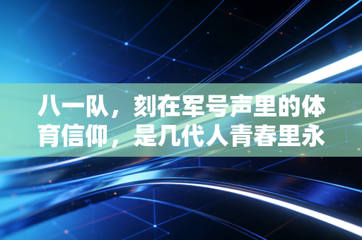 八一队，刻在军号声里的体育信仰，是几代人青春里永不褪色的番号