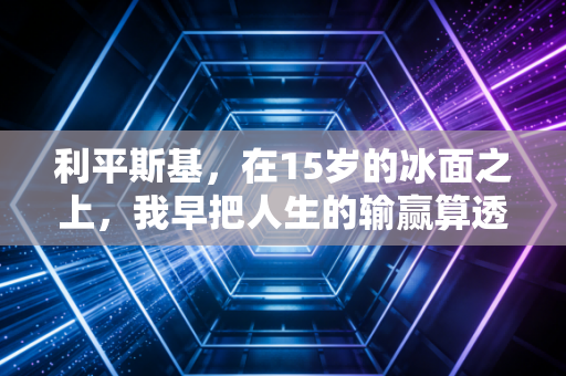 利平斯基,在15岁的冰面之上,我早把人生的输赢算透了 利平斯基,在15岁的冰面之上,我早把人生的输赢算透了