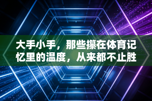 大手小手，那些攥在体育记忆里的温度，从来都不止胜负