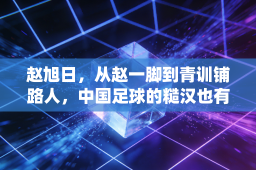 赵旭日,从赵一脚到青训铺路人,中国足球的糙汉也有绕指柔 赵旭日,从赵一脚到青训铺路人,中国足球的糙汉也有绕指柔