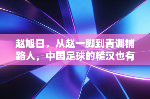 赵旭日，从赵一脚到青训铺路人，中国足球的糙汉也有绕指柔