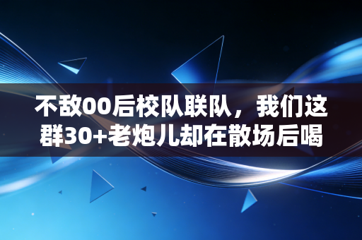不敌00后校队联队，我们这群30+老炮儿却在散场后喝到了凌晨三点