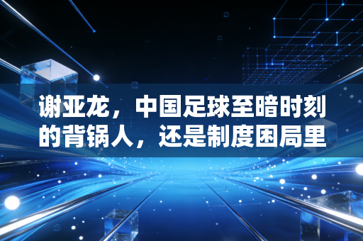 谢亚龙，中国足球至暗时刻的背锅人，还是制度困局里的作恶者？