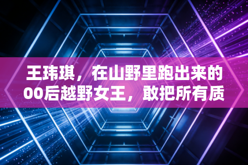 王玮琪,在山野里跑出来的00后越野女王,敢把所有质疑踩成脚下的路 王玮琪,在山野里跑出来的00后越野女王,敢把所有质疑踩成脚下的路
