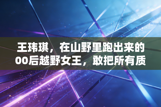 王玮琪，在山野里跑出来的00后越野女王，敢把所有质疑踩成脚下的路