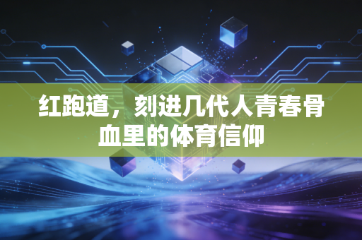 红跑道,刻进几代人青春骨血里的体育信仰 红跑道,刻进几代人青春骨血里的体育信仰