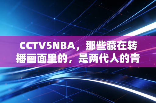 CCTV5NBA，那些藏在转播画面里的，是两代人的青春与篮球信仰