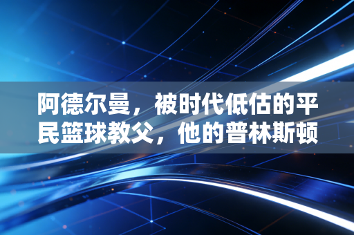 阿德尔曼，被时代低估的平民篮球教父，他的普林斯顿早就藏着现代篮球的答案