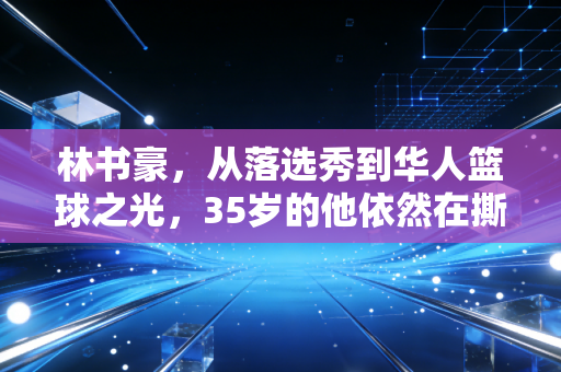 林书豪，从落选秀到华人篮球之光，35岁的他依然在撕掉标签的路上