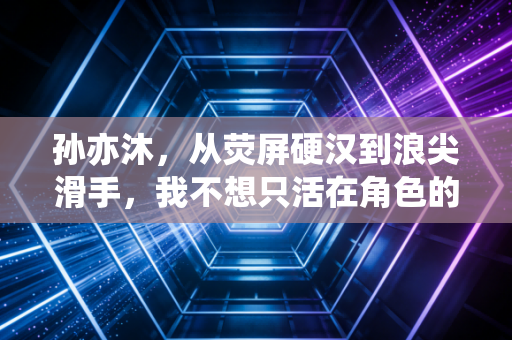 孙亦沐,从荧屏硬汉到浪尖滑手,我不想只活在角色的人设里 孙亦沐,从荧屏硬汉到浪尖滑手,我不想只活在角色的人设里