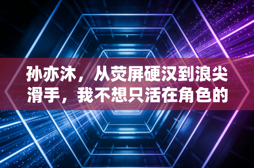 孙亦沐，从荧屏硬汉到浪尖滑手，我不想只活在角色的人设里