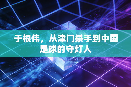 于根伟，从津门杀手到中国足球的守灯人
