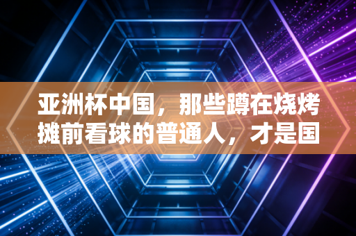 亚洲杯中国，那些蹲在烧烤摊前看球的普通人，才是国足最该接住的热望