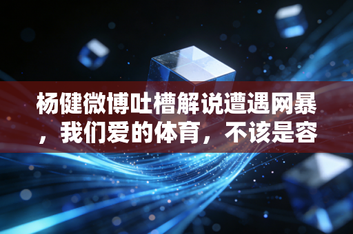 杨健微博吐槽解说遭遇网暴，我们爱的体育，不该是容不下真话的一言堂