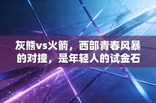 灰熊vs火箭，西部青春风暴的对撞，是年轻人的试金石更是普通人的成长缩影