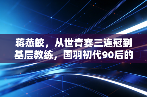 蒋燕皎，从世青赛三连冠到基层教练，国羽初代90后的下半场依然滚烫