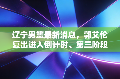 辽宁男篮最新消息，郭艾伦复出进入倒计时、第三阶段冲前二稳了？客场遇到的暖心小事我直接破防