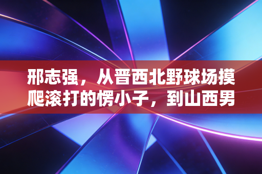邢志强，从晋西北野球场摸爬滚打的愣小子，到山西男篮钉在锋线的硬骨头