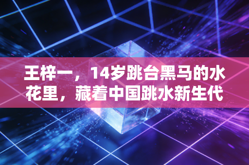 王梓一，14岁跳台黑马的水花里，藏着中国跳水新生代的非标准答案