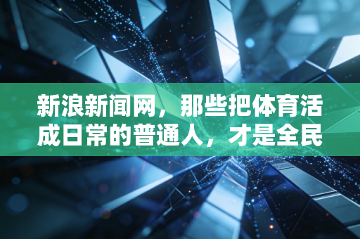 新浪新闻网，那些把体育活成日常的普通人，才是全民健身最好的注脚