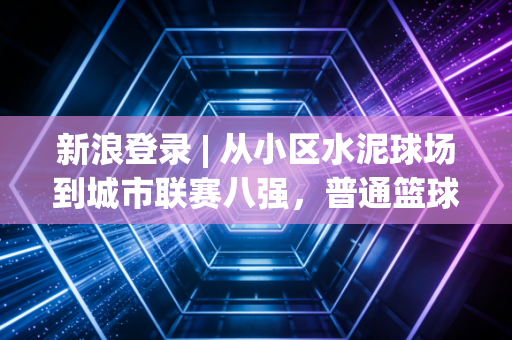 新浪登录 | 从小区水泥球场到城市联赛八强，普通篮球爱好者的十年热血生存史