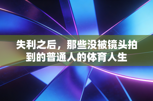 失利之后,那些没被镜头拍到的普通人的体育人生 失利之后,那些没被镜头拍到的普通人的体育人生