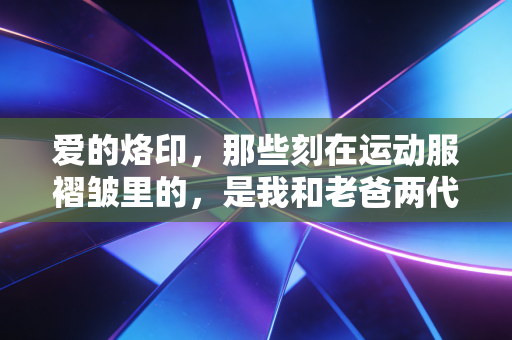 爱的烙印，那些刻在运动服褶皱里的，是我和老爸两代人的奔跑记忆
