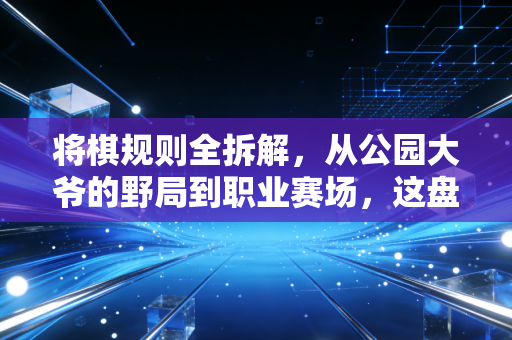 将棋规则全拆解，从公园大爷的野局到职业赛场，这盘棋藏着普通人翻盘的底层逻辑
