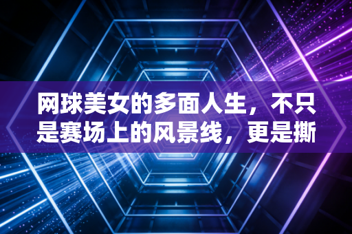 网球美女的多面人生，不只是赛场上的风景线，更是撕开偏见的赶路人
