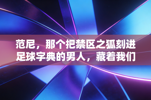 范尼,那个把禁区之狐刻进足球字典的男人,藏着我们最滚烫的青春记忆 范尼,那个把禁区之狐刻进足球字典的男人,藏着我们最滚烫的青春记忆