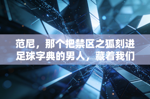 范尼，那个把禁区之狐刻进足球字典的男人，藏着我们最滚烫的青春记忆