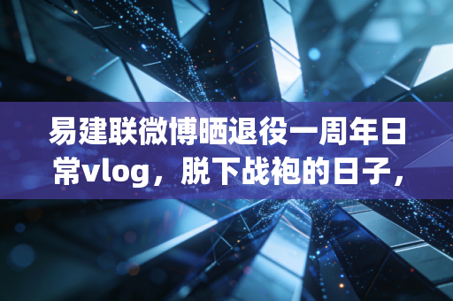 易建联微博晒退役一周年日常vlog，脱下战袍的日子，藏着他最真实的人生