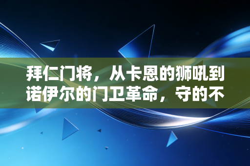 拜仁门将，从卡恩的狮吼到诺伊尔的门卫革命，守的不止是球门更是半世纪的安联信仰