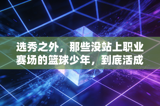 选秀之外，那些没站上职业赛场的篮球少年，到底活成了什么样？