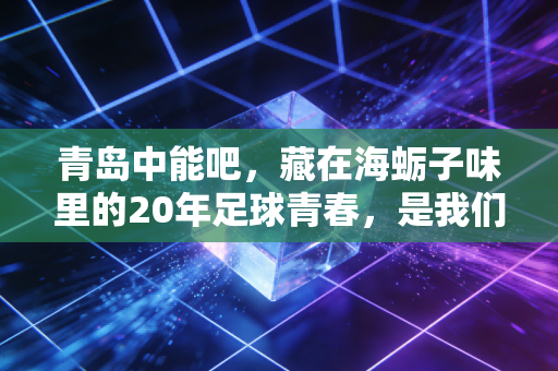 青岛中能吧,藏在海蛎子味里的20年足球青春,是我们凉不了的热血 青岛中能吧,藏在海蛎子味里的20年足球青春,是我们凉不了的热血