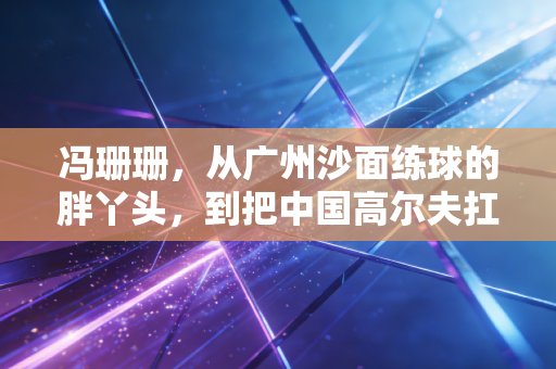 冯珊珊，从广州沙面练球的胖丫头，到把中国高尔夫扛在肩上的孤勇者