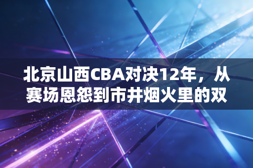 北京山西CBA对决12年,从赛场恩怨到市井烟火里的双向奔赴 北京山西CBA对决12年,从赛场恩怨到市井烟火里的双向奔赴