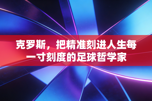 克罗斯，把精准刻进人生每一寸刻度的足球哲学家