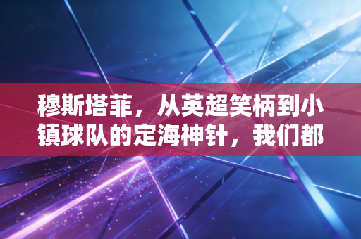 穆斯塔菲,从英超笑柄到小镇球队的定海神针,我们都曾在骂声里偷偷补鞋 穆斯塔菲,从英超笑柄到小镇球队的定海神针,我们都曾在骂声里偷偷补鞋