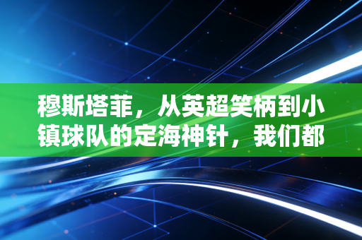 穆斯塔菲,从英超笑柄到小镇球队的定海神针,我们都曾在骂声里偷偷补鞋 穆斯塔菲,从英超笑柄到小镇球队的定海神针,我们都曾在骂声里偷偷补鞋