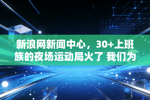 新浪网新闻中心，30+上班族的夜场运动局火了 我们为什么越来越离不开下班之后的1小时球场？