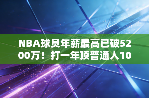 NBA球员年薪最高已破5200万！打一年顶普通人1000年收入，这份高薪真的实至名归吗？