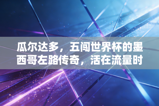 瓜尔达多，五闯世界杯的墨西哥左路传奇，活在流量时代外的足坛老派浪漫