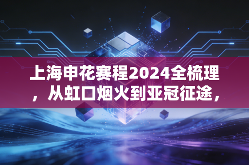 上海申花赛程2024全梳理，从虹口烟火到亚冠征途，每一场都是普通人的青春约定