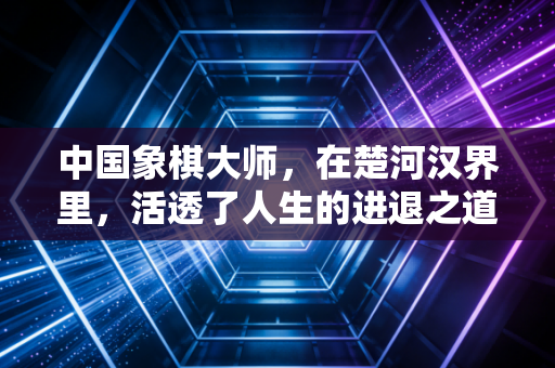 中国象棋大师,在楚河汉界里,活透了人生的进退之道 中国象棋大师,在楚河汉界里,活透了人生的进退之道
