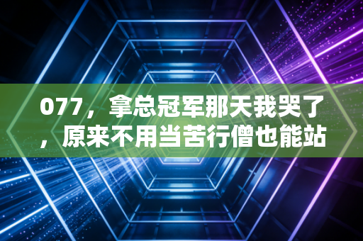 077,拿总冠军那天我哭了,原来不用当苦行僧也能站在世界之巅 077,拿总冠军那天我哭了,原来不用当苦行僧也能站在世界之巅