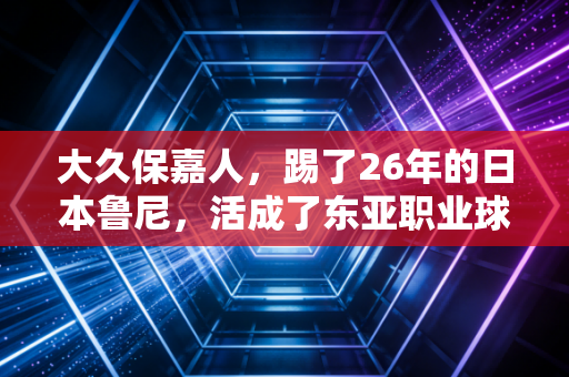 大久保嘉人,踢了26年的日本鲁尼,活成了东亚职业球员的活化石 大久保嘉人,踢了26年的日本鲁尼,活成了东亚职业球员的活化石